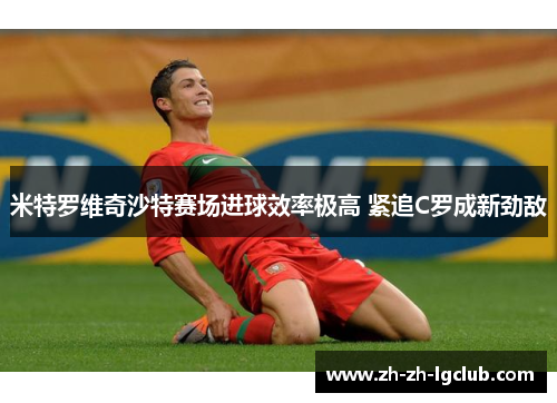 米特罗维奇沙特赛场进球效率极高 紧追C罗成新劲敌