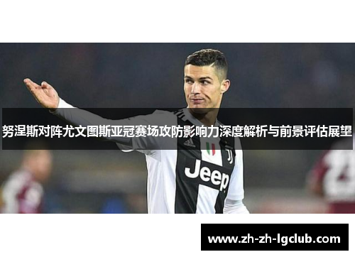努涅斯对阵尤文图斯亚冠赛场攻防影响力深度解析与前景评估展望