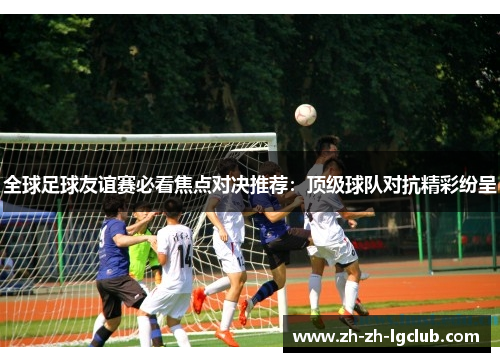 全球足球友谊赛必看焦点对决推荐:顶级球队对抗精彩纷呈 全球足球友谊赛必看焦点对决推荐:顶级球队对抗精彩纷呈